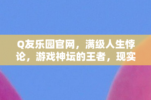 Q友乐园官网，满级人生悖论，游戏神坛的王者，现实深渊的逃兵