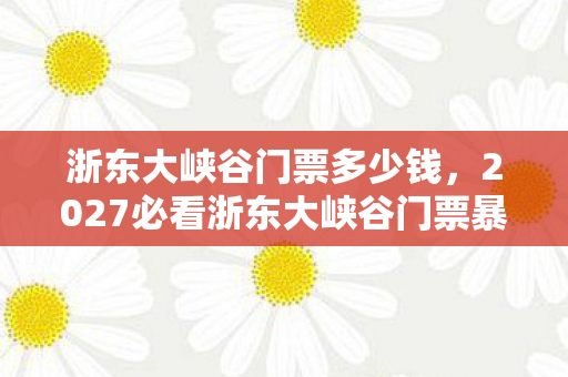 浙东大峡谷门票多少钱,2027必看浙东大峡谷门票暴涨前夜!99%玩家错过的3大隐藏体验与避坑指南 浙东大峡谷门票多少钱,2027必看浙东大峡谷门票暴涨前夜!99%玩家错过的3大隐藏体验与避坑指南