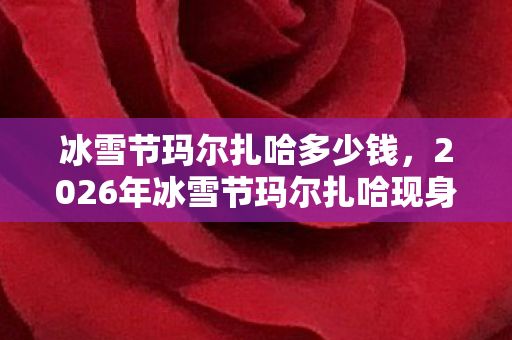 冰雪节玛尔扎哈多少钱，2026年冰雪节玛尔扎哈现身！狂喜背后竟藏惊天悬念？