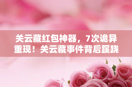 关云藏红包神器，7次诡异重现！关云藏事件背后蹊跷真相，读罢后背发凉