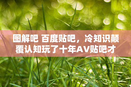 图解吧 百度贴吧,冷知识颠覆认知玩了十年AV贴吧才懂,这些设定让我目瞪口呆! 图解吧 百度贴吧,冷知识颠覆认知玩了十年AV贴吧才懂,这些设定让我目瞪口呆!