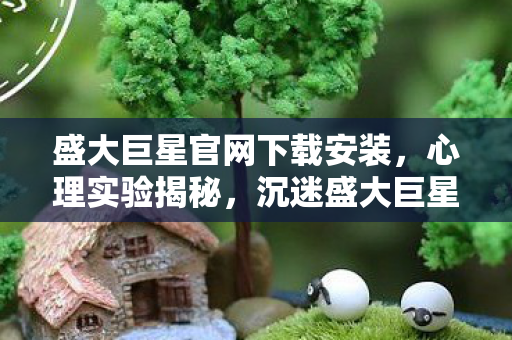 盛大巨星官网下载安装，心理实验揭秘，沉迷盛大巨星官网下载，细思极恐的自我囚禁
