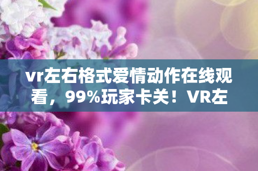vr左右格式爱情动作在线观看，99%玩家卡关！VR左右格式爱情动作，3招解锁心动，却藏着致命温柔陷阱？