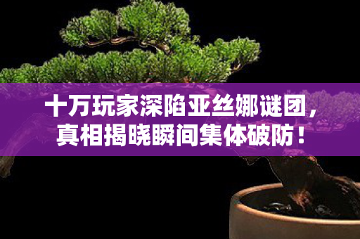 十万玩家深陷亚丝娜谜团，真相揭晓瞬间集体破防！