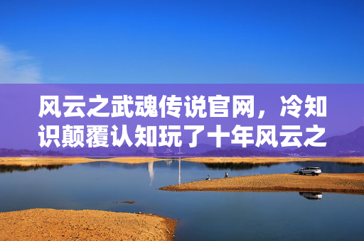 风云之武魂传说官网,冷知识颠覆认知玩了十年风云之武魂才发现,这些设定让我目瞪口呆! 风云之武魂传说官网,冷知识颠覆认知玩了十年风云之武魂才发现,这些设定让我目瞪口呆!