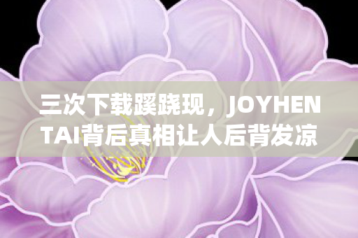 三次下载蹊跷现,JOYHENTAI背后真相让人后背发凉 三次下载蹊跷现,JOYHENTAI背后真相让人后背发凉
