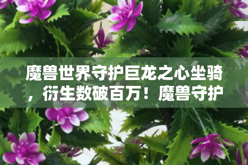 魔兽世界守护巨龙之心坐骑，衍生数破百万！魔兽守护巨龙之心破圈联动，连你奶奶的广场舞都中招了！