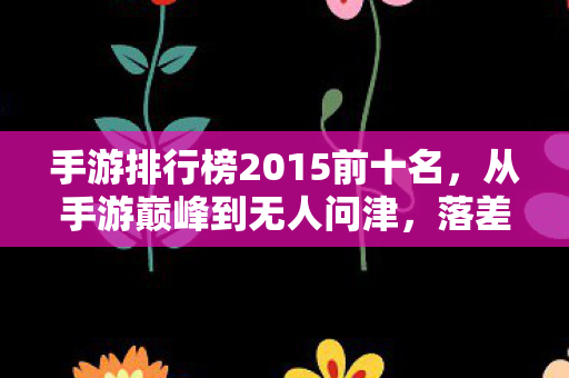 手游排行榜2015前十名，从手游巅峰到无人问津，落差真相揭晓，笑着笑着，我哭了