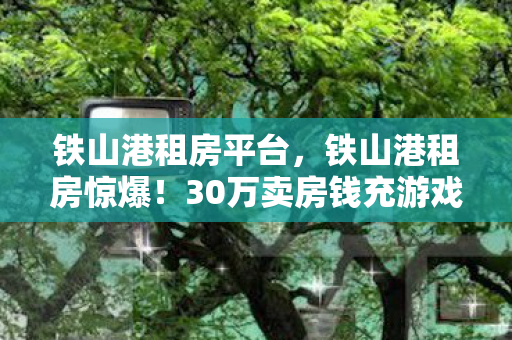 铁山港租房平台,铁山港租房惊爆!30万卖房钱充游戏,老婆怒签离婚协议吓一跳! 铁山港租房平台,铁山港租房惊爆!30万卖房钱充游戏,老婆怒签离婚协议吓一跳!