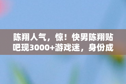 陈翔人气,惊!快男陈翔贴吧现3000+游戏迷,身份成谜背后竟藏心酸往事? 陈翔人气,惊!快男陈翔贴吧现3000+游戏迷,身份成谜背后竟藏心酸往事?