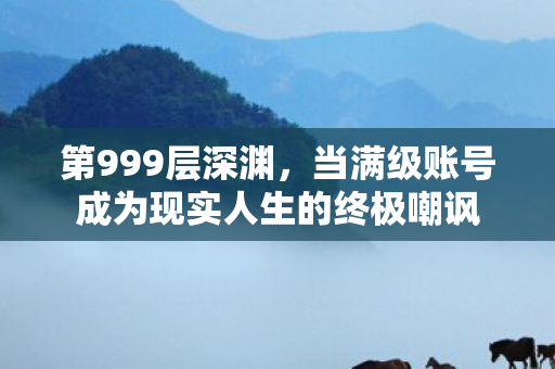 第999层深渊,当满级账号成为现实人生的终极嘲讽 第999层深渊,当满级账号成为现实人生的终极嘲讽