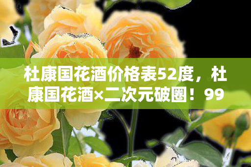 杜康国花酒价格表52度,杜康国花酒×二次元破圈!999+衍生款让钱包和冰箱同时阵亡 杜康国花酒价格表52度,杜康国花酒×二次元破圈!999+衍生款让钱包和冰箱同时阵亡
