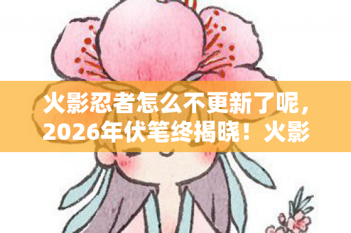 火影忍者怎么不更新了呢,2026年伏笔终揭晓!火影停更背后,鼻子一酸想起那年他 火影忍者怎么不更新了呢,2026年伏笔终揭晓!火影停更背后,鼻子一酸想起那年他