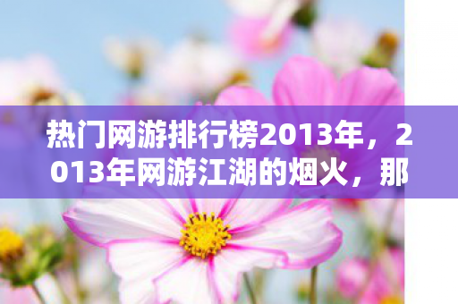 热门网游排行榜2013年,2013年网游江湖的烟火,那些说好永不散的人,如今让我鼻子一酸 热门网游排行榜2013年,2013年网游江湖的烟火,那些说好永不散的人,如今让我鼻子一酸