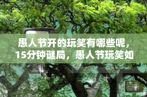 愚人节开的玩笑有哪些呢,15分钟谜局,愚人节玩笑如何让百万玩家泪目十年? 愚人节开的玩笑有哪些呢,15分钟谜局,愚人节玩笑如何让百万玩家泪目十年?