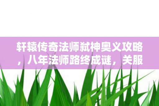 轩辕传奇法师弑神奥义攻略,八年法师路终成谜,关服瞬间泪目,那些消逝的魔法与时光 轩辕传奇法师弑神奥义攻略,八年法师路终成谜,关服瞬间泪目,那些消逝的魔法与时光