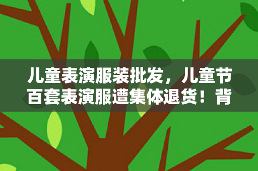 儿童表演服装批发,儿童节百套表演服遭集体退货!背后真相让家长集体破防 儿童表演服装批发,儿童节百套表演服遭集体退货!背后真相让家长集体破防