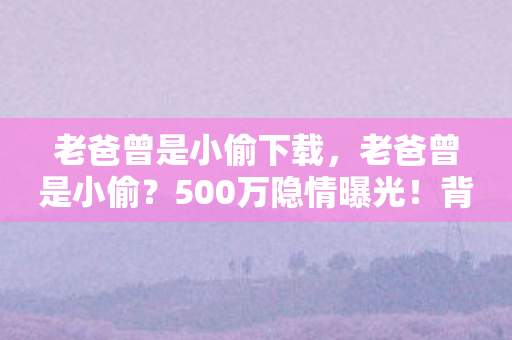 老爸曾是小偷下载,老爸曾是小偷?500万隐情曝光!背后真相让人吓一跳! 老爸曾是小偷下载,老爸曾是小偷?500万隐情曝光!背后真相让人吓一跳!