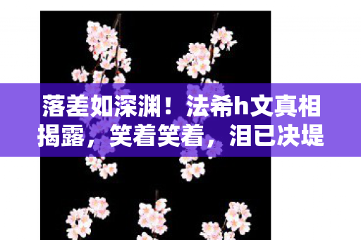 落差如深渊!法希h文真相揭露,笑着笑着,泪已决堤 落差如深渊!法希h文真相揭露,笑着笑着,泪已决堤