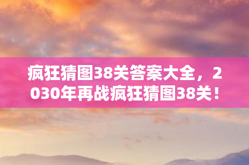 疯狂猜图38关答案大全,2030年再战疯狂猜图38关!十年谜题终揭晓,震撼真相颠覆认知! 疯狂猜图38关答案大全,2030年再战疯狂猜图38关!十年谜题终揭晓,震撼真相颠覆认知!