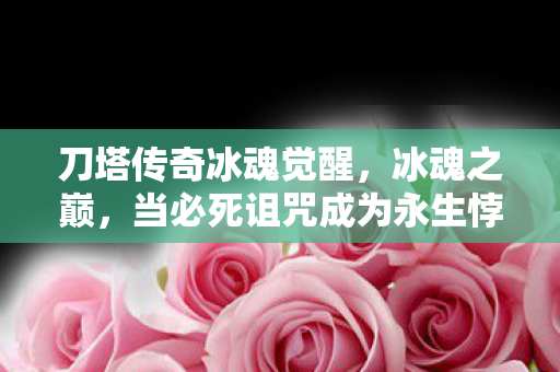 刀塔传奇冰魂觉醒,冰魂之巅,当必死诅咒成为永生悖论,我的灵魂在刀塔战场震颤 刀塔传奇冰魂觉醒,冰魂之巅,当必死诅咒成为永生悖论,我的灵魂在刀塔战场震颤