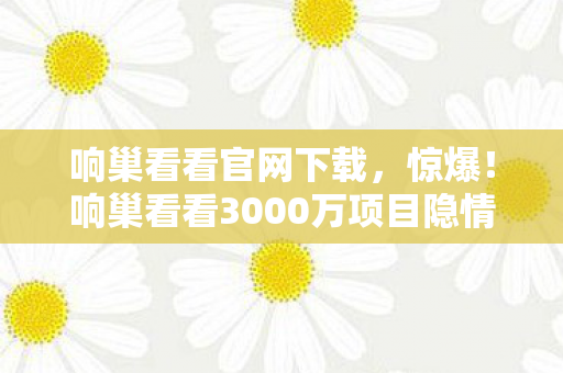 响巢看看官网下载,惊爆!响巢看看3000万项目隐情曝光,背后真相让人吓一跳! 响巢看看官网下载,惊爆!响巢看看3000万项目隐情曝光,背后真相让人吓一跳!