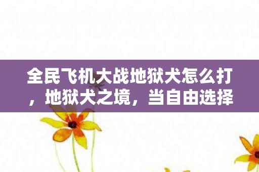 全民飞机大战地狱犬怎么打,地狱犬之境,当自由选择撞碎命运枷锁,灵魂震颤于第∞层深渊 全民飞机大战地狱犬怎么打,地狱犬之境,当自由选择撞碎命运枷锁,灵魂震颤于第∞层深渊