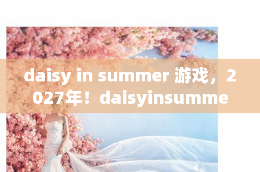 daisy in summer 游戏,2027年!daisyinsummer首曝,99%人体验后心态崩了? daisy in summer 游戏,2027年!daisyinsummer首曝,99%人体验后心态崩了?