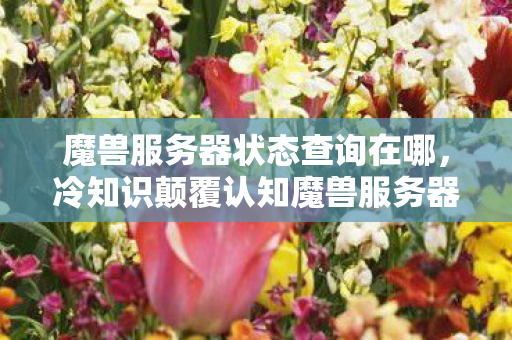 魔兽服务器状态查询在哪,冷知识颠覆认知魔兽服务器状态查询竟藏着目瞪口呆的十年谎言! 魔兽服务器状态查询在哪,冷知识颠覆认知魔兽服务器状态查询竟藏着目瞪口呆的十年谎言!