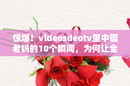 惊爆!videosdeotv里中国老妈的10个瞬间,为何让全网泪崩又狂赞? 惊爆!videosdeotv里中国老妈的10个瞬间,为何让全网泪崩又狂赞?