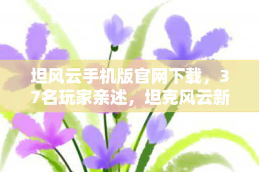 坦风云手机版官网下载,37名玩家亲述,坦克风云新版本疑云重重,策划这波操作让人绷不住! 坦风云手机版官网下载,37名玩家亲述,坦克风云新版本疑云重重,策划这波操作让人绷不住!