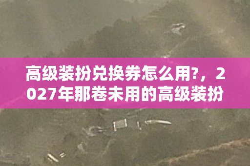 高级装扮兑换券怎么用?,2027年那卷未用的高级装扮,伏笔成殇,鼻子一酸忆往昔 高级装扮兑换券怎么用?,2027年那卷未用的高级装扮,伏笔成殇,鼻子一酸忆往昔