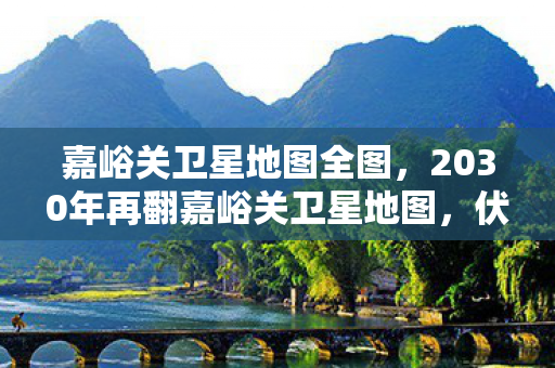 嘉峪关卫星地图全图,2030年再翻嘉峪关卫星地图,伏笔藏旧影,鼻子一酸忆当年 嘉峪关卫星地图全图,2030年再翻嘉峪关卫星地图,伏笔藏旧影,鼻子一酸忆当年