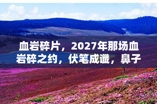 血岩碎片,2027年那场血岩碎之约,伏笔成谶,鼻子一酸谁还在等? 血岩碎片,2027年那场血岩碎之约,伏笔成谶,鼻子一酸谁还在等?