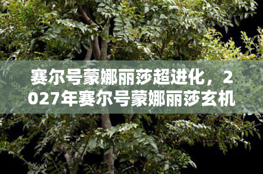 赛尔号蒙娜丽莎超进化,2027年赛尔号蒙娜丽莎玄机暗藏,沉默背后竟藏这般人生隐喻? 赛尔号蒙娜丽莎超进化,2027年赛尔号蒙娜丽莎玄机暗藏,沉默背后竟藏这般人生隐喻?