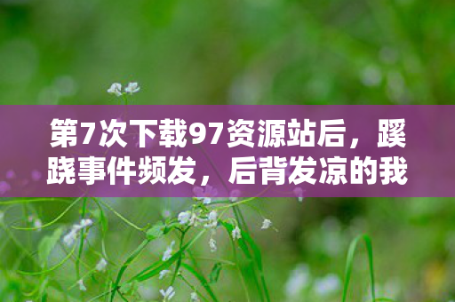 第7次下载97资源站后,蹊跷事件频发,后背发凉的我终于醒悟 第7次下载97资源站后,蹊跷事件频发,后背发凉的我终于醒悟