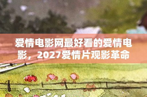 爱情电影网最好看的爱情电影,2027爱情片观影革命亲测3大平台,90%影迷错过的沉浸式观影心得! 爱情电影网最好看的爱情电影,2027爱情片观影革命亲测3大平台,90%影迷错过的沉浸式观影心得!