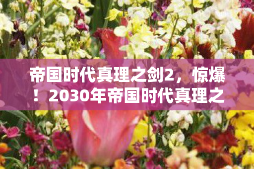 帝国时代真理之剑2,惊爆!2030年帝国时代真理之剑现世,竟藏惊天秘密? 帝国时代真理之剑2,惊爆!2030年帝国时代真理之剑现世,竟藏惊天秘密?