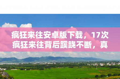 疯狂来往安卓版下载,17次疯狂来往背后蹊跷不断,真相揭晓令人后背发凉 疯狂来往安卓版下载,17次疯狂来往背后蹊跷不断,真相揭晓令人后背发凉
