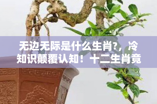 无边无际是什么生肖?,冷知识颠覆认知!十二生肖竟藏着无边无际的目瞪口呆真相 无边无际是什么生肖?,冷知识颠覆认知!十二生肖竟藏着无边无际的目瞪口呆真相
