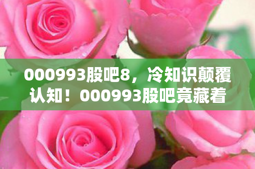 000993股吧8,冷知识颠覆认知!000993股吧竟藏着让股民目瞪口呆的时间陷阱 000993股吧8,冷知识颠覆认知!000993股吧竟藏着让股民目瞪口呆的时间陷阱