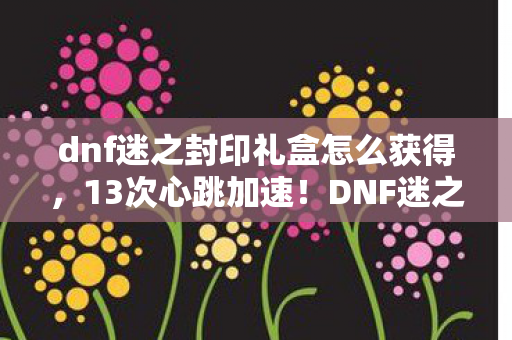 dnf迷之封印礼盒怎么获得,13次心跳加速!DNF迷之封印礼盒背后,藏着多少未解之谜? dnf迷之封印礼盒怎么获得,13次心跳加速!DNF迷之封印礼盒背后,藏着多少未解之谜?