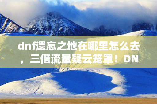 dnf遗忘之地在哪里怎么去,三倍流量疑云笼罩!DNF遗忘之地背后竟藏着让玩家心寒的真相 dnf遗忘之地在哪里怎么去,三倍流量疑云笼罩!DNF遗忘之地背后竟藏着让玩家心寒的真相