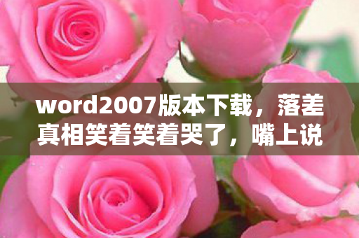 word2007版本下载,落差真相笑着笑着哭了,嘴上说卸载Word2007,身体却诚实到凌晨三点 word2007版本下载,落差真相笑着笑着哭了,嘴上说卸载Word2007,身体却诚实到凌晨三点