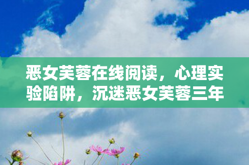 恶女芙蓉在线阅读,心理实验陷阱,沉迷恶女芙蓉三年,细思极恐的自我囚禁 恶女芙蓉在线阅读,心理实验陷阱,沉迷恶女芙蓉三年,细思极恐的自我囚禁