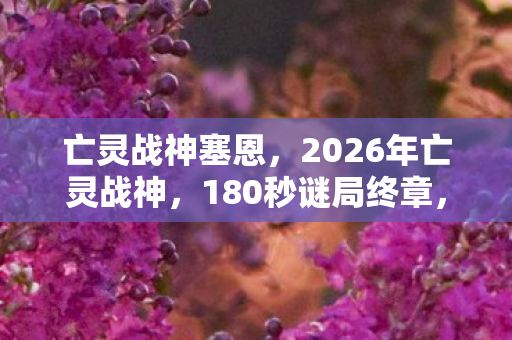 亡灵战神塞恩,2026年亡灵战神,180秒谜局终章,泪目真相终现 亡灵战神塞恩,2026年亡灵战神,180秒谜局终章,泪目真相终现