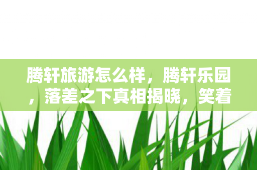 腾轩旅游怎么样,腾轩乐园,落差之下真相揭晓,笑着笑着,泪已悄然滑落 腾轩旅游怎么样,腾轩乐园,落差之下真相揭晓,笑着笑着,泪已悄然滑落
