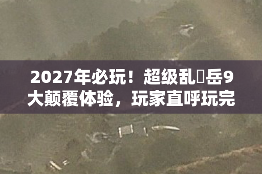 2027年必玩!超级乱婬岳9大颠覆体验,玩家直呼玩完三观炸裂 2027年必玩!超级乱婬岳9大颠覆体验,玩家直呼玩完三观炸裂