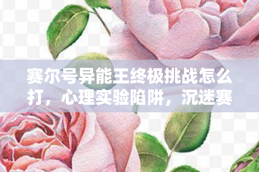 赛尔号异能王终极挑战怎么打,心理实验陷阱,沉迷赛尔号异能王挑战,细思极恐的自我囚禁 赛尔号异能王终极挑战怎么打,心理实验陷阱,沉迷赛尔号异能王挑战,细思极恐的自我囚禁