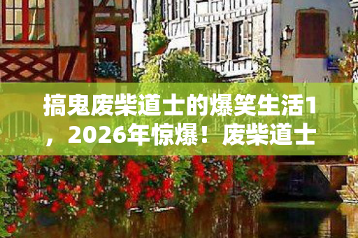 搞鬼废柴道士的爆笑生活1,2026年惊爆!废柴道士搞鬼竟引神秘危机,结局太意外! 搞鬼废柴道士的爆笑生活1,2026年惊爆!废柴道士搞鬼竟引神秘危机,结局太意外!